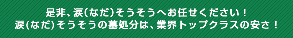 是非、涙（なだ）そうそうへお任せください！<br>涙（なだ）そうそうの墓処分は、業界トップクラスの安さ！
